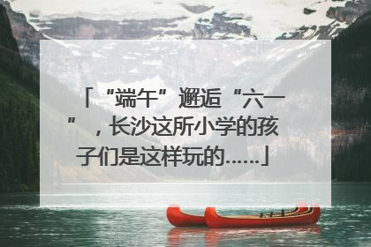 “端午”邂逅“六一”，长沙这所小学的孩子们是这样玩的……