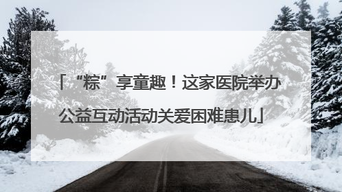 “粽”享童趣！这家医院举办公益互动活动关爱困难患儿