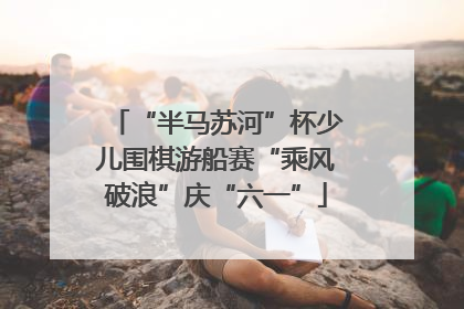 “半马苏河”杯少儿围棋游船赛“乘风破浪”庆“六一”