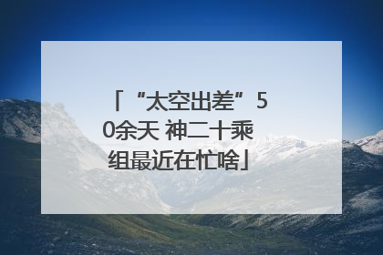 “太空出差”50余天 神二十乘组最近在忙啥