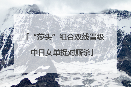 “莎头”组合双线晋级 中日女单捉对厮杀