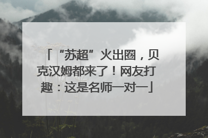 “苏超”火出圈，贝克汉姆都来了！网友打趣：这是名师一对一