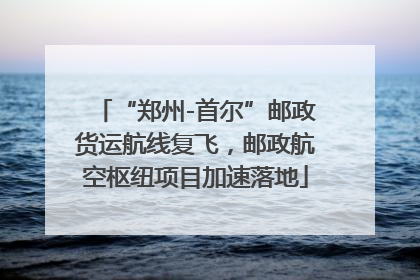 “郑州-首尔”邮政货运航线复飞，邮政航空枢纽项目加速落地