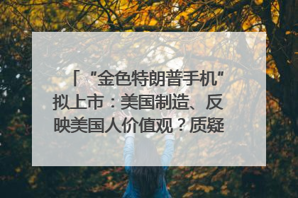 “金色特朗普手机”拟上市：美国制造、反映美国人价值观？质疑者：像天方夜谭
