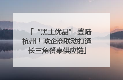 “黑土优品” 登陆杭州！政企商联动打通长三角餐桌供应链