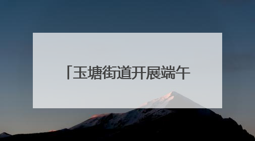 玉塘街道开展端午节系列主题活动