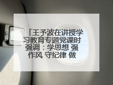 王予波在讲授学习教育专题党课时强调：学思想 强作风 守纪律 做忠诚干净担当的共产党员