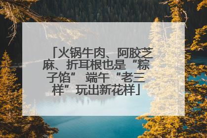 火锅牛肉、阿胶芝麻、折耳根也是“粽子馅” 端午“老三样”玩出新花样