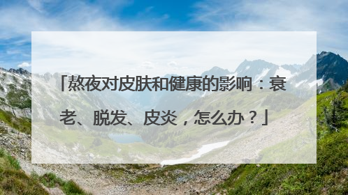 熬夜对皮肤和健康的影响：衰老、脱发、皮炎，怎么办？