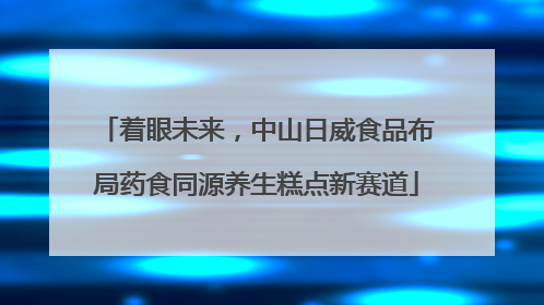 着眼未来，中山日威食品布局药食同源养生糕点新赛道