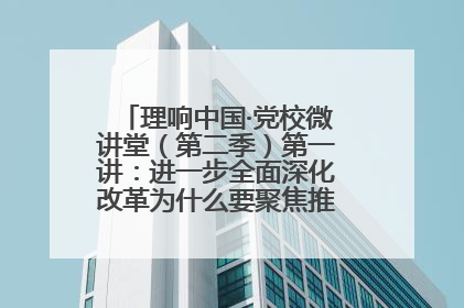理响中国·党校微讲堂（第二季）第一讲：进一步全面深化改革为什么要聚焦推进中国式现代化