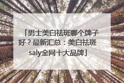 男士美白祛斑哪个牌子好？最新汇总：美白祛斑saly全网十大品牌
