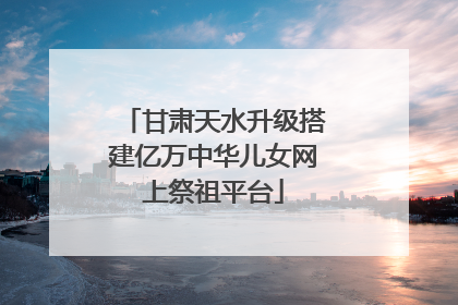 甘肃天水升级搭建亿万中华儿女网上祭祖平台
