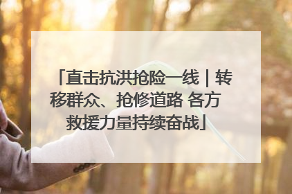 直击抗洪抢险一线｜转移群众、抢修道路 各方救援力量持续奋战