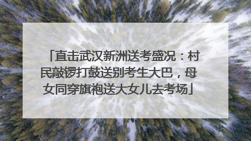 直击武汉新洲送考盛况：村民敲锣打鼓送别考生大巴，母女同穿旗袍送大女儿去考场