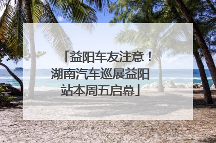 益阳车友注意！湖南汽车巡展益阳站本周五启幕
