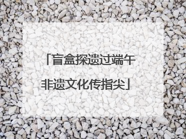 盲盒探遗过端午 非遗文化传指尖