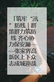 筑牢“汛”防线｜群策群力筑防线 齐心协力保安澜——张家界高新区上下众志成城迎战汛情