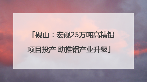 砚山：宏砚25万吨高精铝项目投产 助推铝产业升级