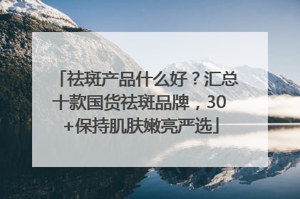 祛斑产品什么好？汇总十款国货祛斑品牌，30+保持肌肤嫩亮严选