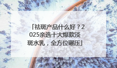 祛斑产品什么好？2025亲选十大爆款淡斑水乳，全方位碾压