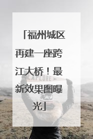 福州城区再建一座跨江大桥！最新效果图曝光