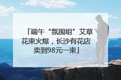 端午“氛围组”艾草花束火爆，长沙有花店卖到98元一束