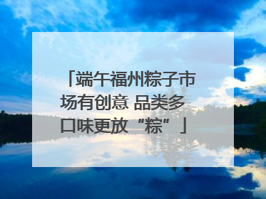 端午福州粽子市场有创意 品类多口味更放“粽”