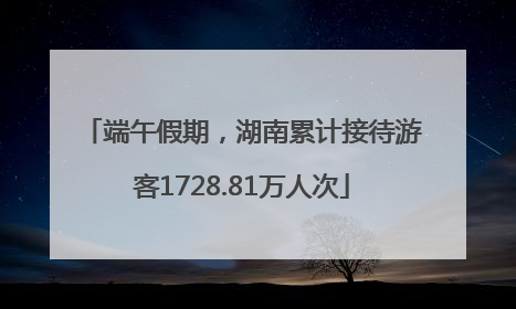 端午假期，湖南累计接待游客1728.81万人次