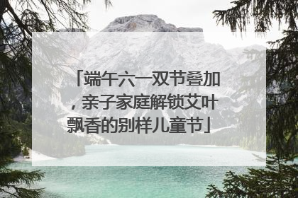 端午六一双节叠加，亲子家庭解锁艾叶飘香的别样儿童节
