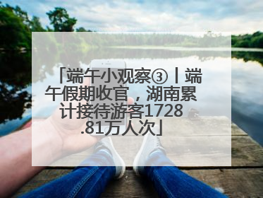 端午小观察③丨端午假期收官，湖南累计接待游客1728.81万人次