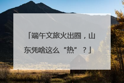 端午文旅火出圈，山东凭啥这么“热”？