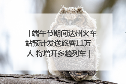 端午节期间达州火车站预计发送旅客11万人 将增开多趟列车｜网络中国节·端午