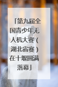 第九届全国青少年无人机大赛（湖北省赛）在十堰圆满落幕