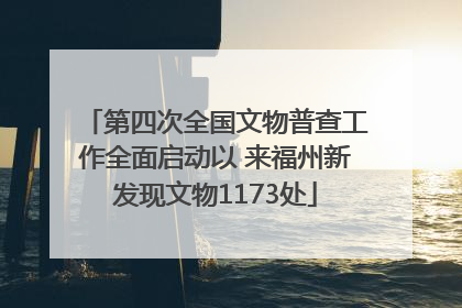 第四次全国文物普查工作全面启动以 来福州新发现文物1173处