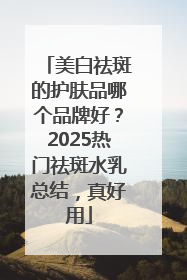 美白祛斑的护肤品哪个品牌好？2025热门祛斑水乳总结，真好用