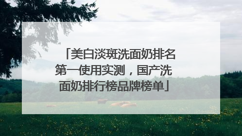 美白淡斑洗面奶排名第一使用实测，国产洗面奶排行榜品牌榜单