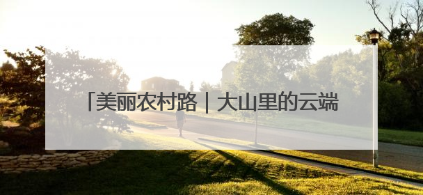 美丽农村路｜大山里的云端天路爆改出圈！路上无人机送外卖，空心村变网红村