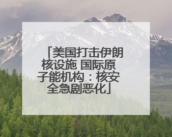 美国打击伊朗核设施 国际原子能机构：核安全急剧恶化