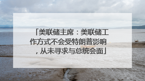 美联储主席：美联储工作方式不会受特朗普影响，从未寻求与总统会面