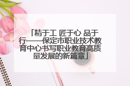 精于工 匠于心 品于行——保定市职业技术教育中心书写职业教育高质量发展的新篇章