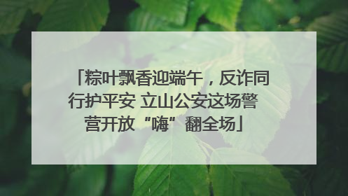 粽叶飘香迎端午，反诈同行护平安 立山公安这场警营开放“嗨”翻全场