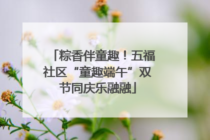 粽香伴童趣！五福社区“童趣端午”双节同庆乐融融