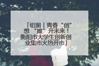 组图丨青春“创”想 “摊”开未来！衡阳市大学生创新创业集市火热开市