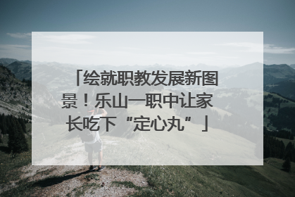 绘就职教发展新图景！乐山一职中让家长吃下“定心丸”