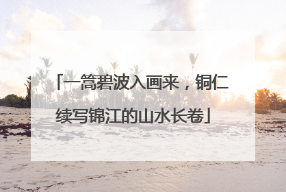 一篙碧波入画来，铜仁续写锦江的山水长卷