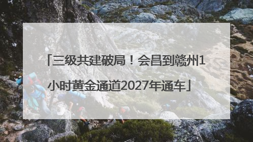 三级共建破局！会昌到赣州1小时黄金通道2027年通车
