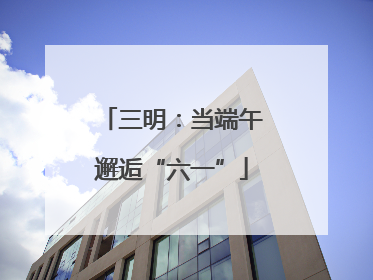 三明：当端午邂逅“六一”
