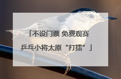 不设门票 免费观赛 乒乓小将太原“打擂”