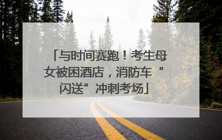与时间赛跑！考生母女被困酒店，消防车“闪送”冲刺考场